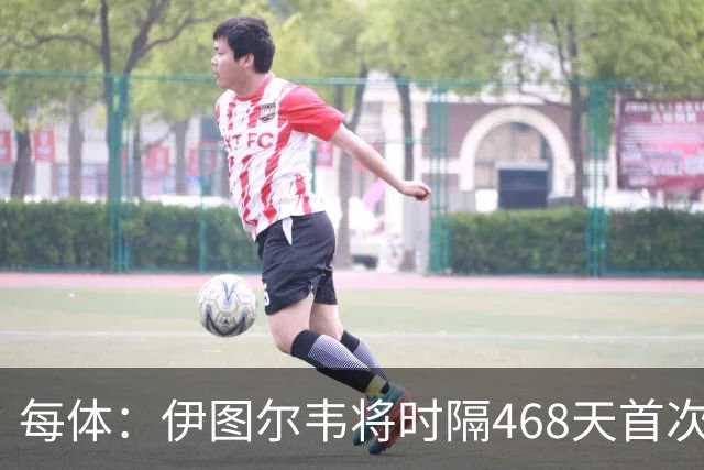 每体：伊图尔韦将时隔468天首次出场，国王杯迎埃尔切首秀